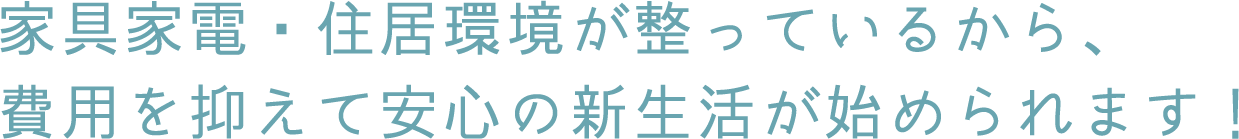 家具家電・住居環境が整っているから、費用を抑えて安心の新生活が始められます！